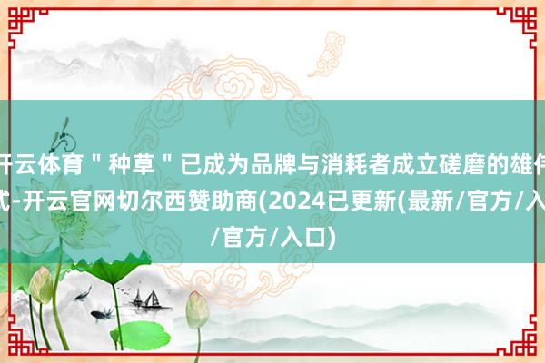 开云体育"种草"已成为品牌与消耗者成立磋磨的雄伟形式-开云官网切尔西赞助商(2024已更新(最新/官方/入口)